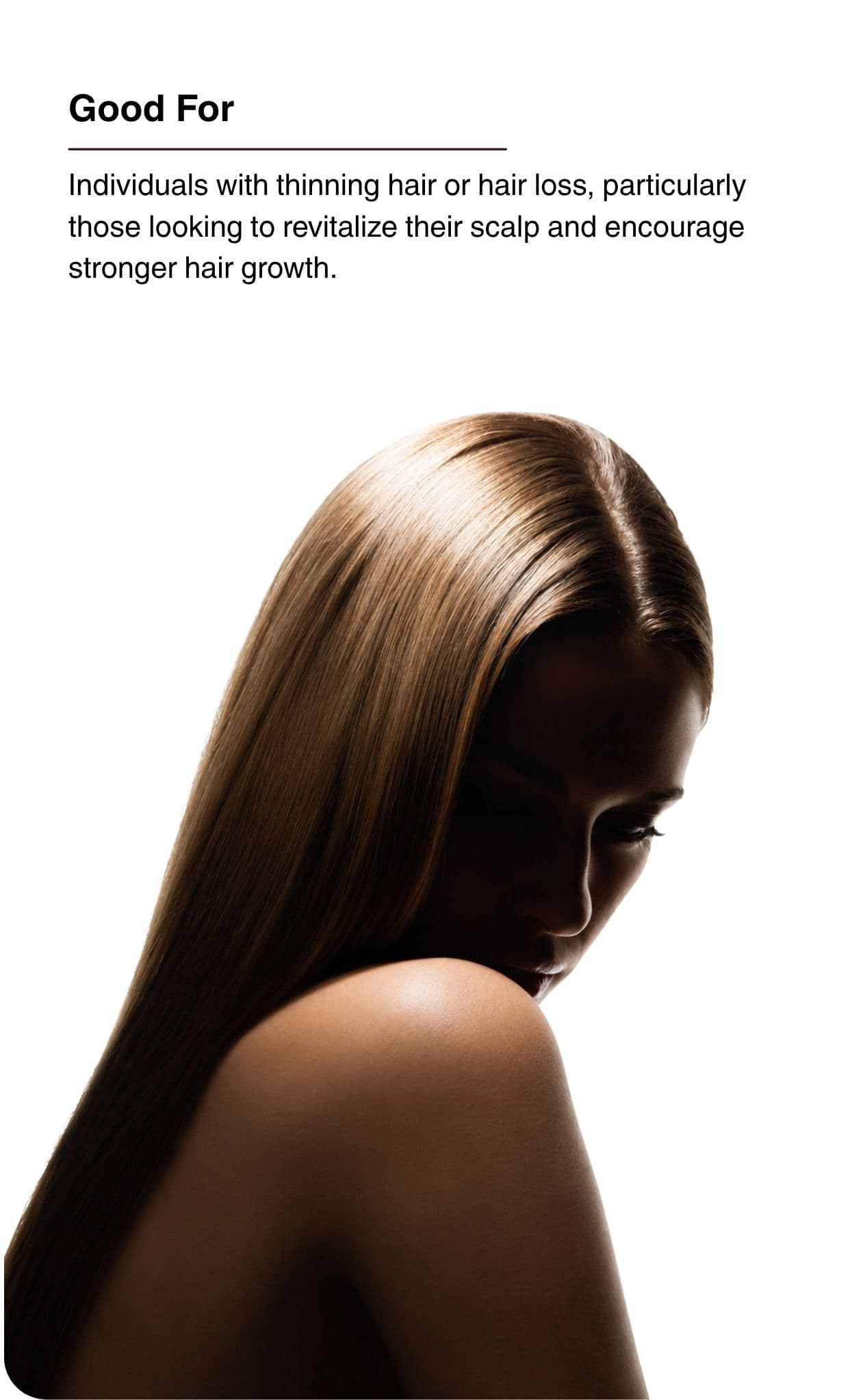 Good For. Individuals with thinning hair or hair loss, particularly those looking to revitalize their scalp and encourage stronger hair growth.