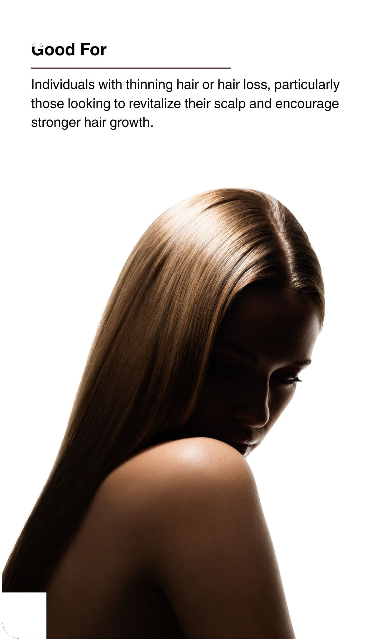 Good For. Individuals with thinning hair or hair loss, particularly those looking to revitalize their scalp and encourage stronger hair growth.