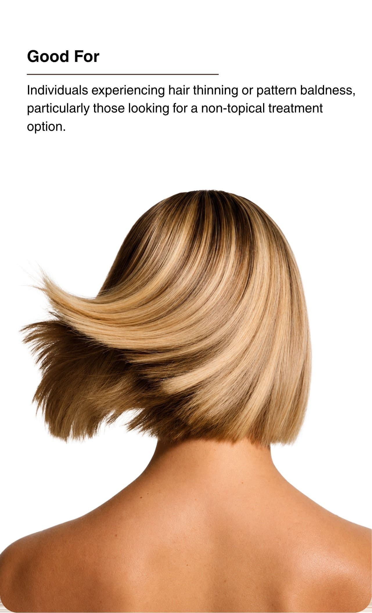 Good For. Individuals experiencing hair thinning or pattern baldness, particularly those looking for a non-topical treatment option.