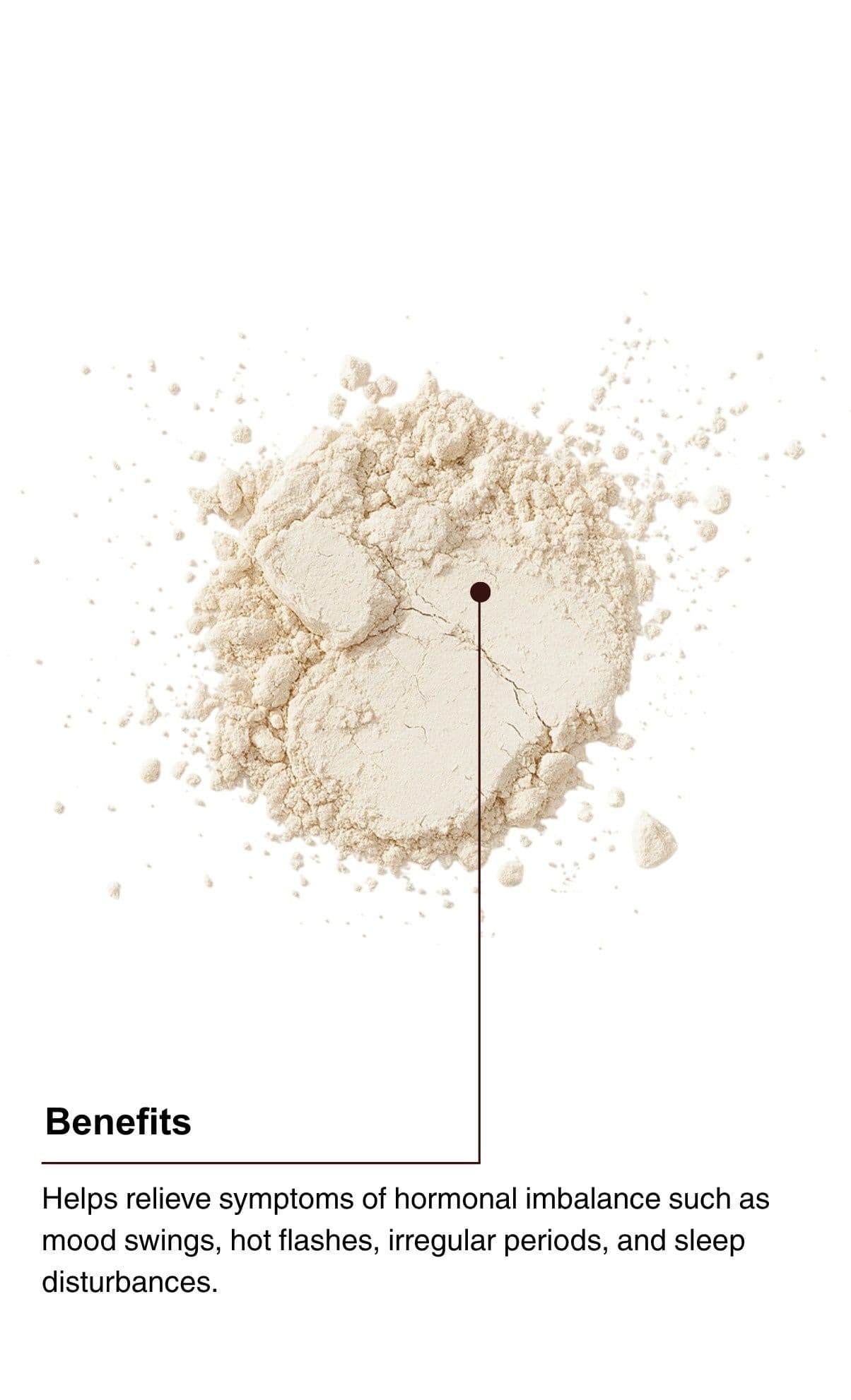 Benefits. Helps relieve symptoms of hormonal imbalance such as mood swings, hot flashes, irregular periods, and sleep disturbances.